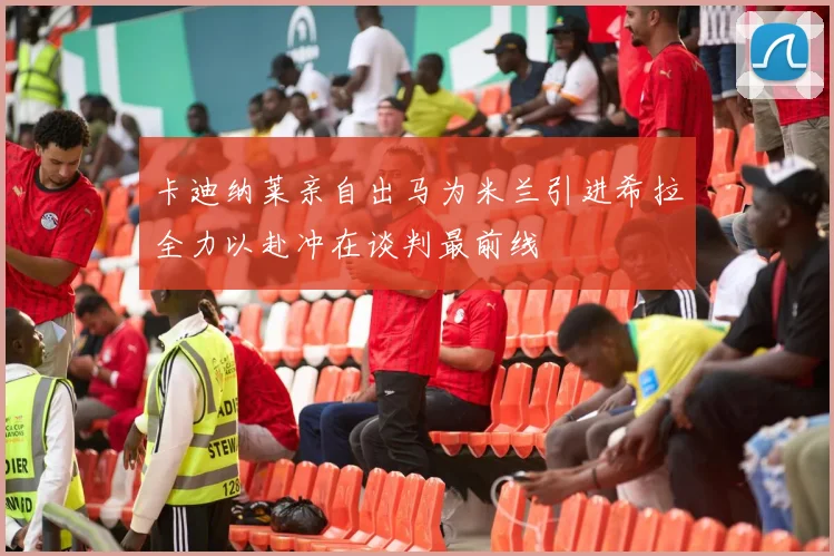 卡迪纳莱亲自出马为米兰引进希拉全力以赴冲在谈判最前线