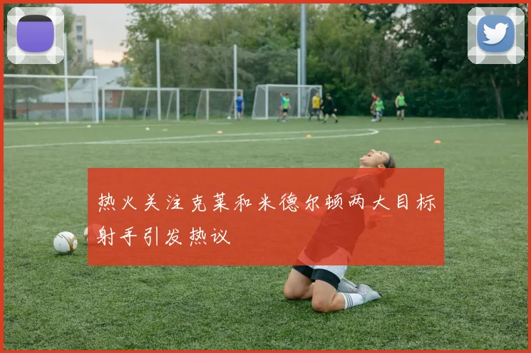 热火关注克莱和米德尔顿两大目标射手引发热议