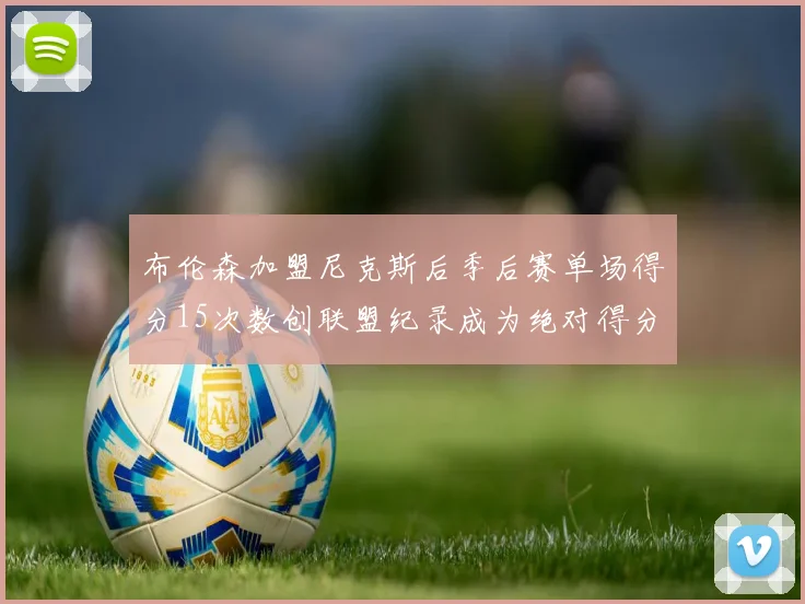 布伦森加盟尼克斯后季后赛单场得分15次数创联盟纪录成为绝对得分王